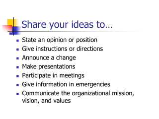 Share your ideas to…
 State an opinion or position
 Give instructions or directions
 Announce a change
 Make presentations
 Participate in meetings
 Give information in emergencies
 Communicate the organizational mission,
vision, and values
 