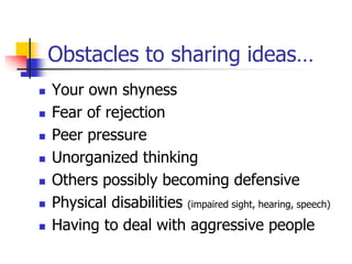 Obstacles to sharing ideas…
 Your own shyness
 Fear of rejection
 Peer pressure
 Unorganized thinking
 Others possibly becoming defensive
 Physical disabilities (impaired sight, hearing, speech)
 Having to deal with aggressive people
 