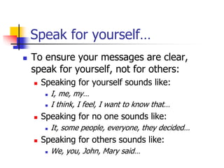 Speak for yourself…
 To ensure your messages are clear,
speak for yourself, not for others:
 Speaking for yourself sounds like:
 I, me, my…
 I think, I feel, I want to know that…
 Speaking for no one sounds like:
 It, some people, everyone, they decided…
 Speaking for others sounds like:
 We, you, John, Mary said…
 