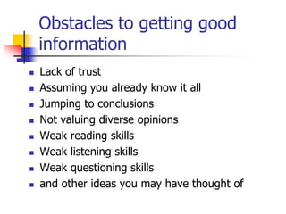 Obstacles to getting good
information
 Lack of trust
 Assuming you already know it all
 Jumping to conclusions
 Not valuing diverse opinions
 Weak reading skills
 Weak listening skills
 Weak questioning skills
 and other ideas you may have thought of
 