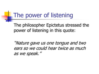The power of listening
The philosopher Epictetus stressed the
power of listening in this quote:
“Nature gave us one tongue and two
ears so we could hear twice as much
as we speak.”
 