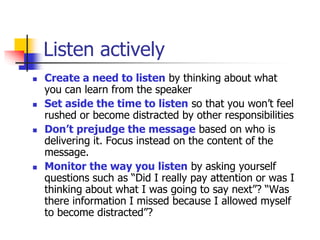 Listen actively
 Create a need to listen by thinking about what
you can learn from the speaker
 Set aside the time to listen so that you won’t feel
rushed or become distracted by other responsibilities
 Don’t prejudge the message based on who is
delivering it. Focus instead on the content of the
message.
 Monitor the way you listen by asking yourself
questions such as “Did I really pay attention or was I
thinking about what I was going to say next”? “Was
there information I missed because I allowed myself
to become distracted”?
 