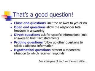 That’s a good question!
 Close end questions limit the answer to yes or no
 Open end questions allow the responder total
freedom in answering
 Direct questions ask for specific information; limit
answers to brief fact statements
 Probing questions follow up other questions to
solicit additional information
 Hypothetical questions present a theoretical
situation to which receiver responds
See examples of each on the next slide…
 