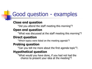 Good question - examples
Close end question
“Did you attend the staff meeting this morning”?
Open end question
“What was discussed at the staff meeting this morning”?
Direct question
“Which topics were listed on the meeting agenda”?
Probing question
“Can you tell me more about the first agenda topic”?.
Hypothetical question
“What would you have done, if you had not had the
chance to present your idea at the meeting”?
 