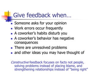 Give feedback when…
 Someone asks for your opinion
 Work errors occur frequently
 A coworker’s habits disturb you
 A coworker’s behavior has negative
consequences
 There are unresolved problems
 and other ideas you may have thought of
Constructive feedback focuses on facts not people,
solving problems instead of placing blame, and
strengthening relationships instead of “being right”
 
