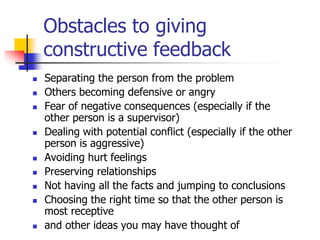 Obstacles to giving
constructive feedback
 Separating the person from the problem
 Others becoming defensive or angry
 Fear of negative consequences (especially if the
other person is a supervisor)
 Dealing with potential conflict (especially if the other
person is aggressive)
 Avoiding hurt feelings
 Preserving relationships
 Not having all the facts and jumping to conclusions
 Choosing the right time so that the other person is
most receptive
 and other ideas you may have thought of
 
