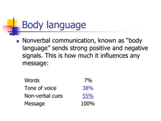 Body language
 Nonverbal communication, known as “body
language” sends strong positive and negative
signals. This is how much it influences any
message:
Words 7%
Tone of voice 38%
Non-verbal cues 55%
Message 100%
 