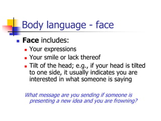 Body language - face
 Face includes:
 Your expressions
 Your smile or lack thereof
 Tilt of the head; e.g., if your head is tilted
to one side, it usually indicates you are
interested in what someone is saying
What message are you sending if someone is
presenting a new idea and you are frowning?
 