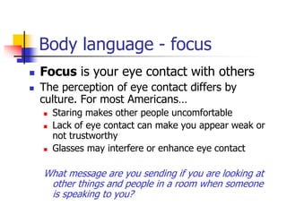 Body language - focus
 Focus is your eye contact with others
 The perception of eye contact differs by
culture. For most Americans…
 Staring makes other people uncomfortable
 Lack of eye contact can make you appear weak or
not trustworthy
 Glasses may interfere or enhance eye contact
What message are you sending if you are looking at
other things and people in a room when someone
is speaking to you?
 