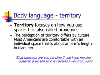Body language - territory
 Territory focuses on how you use
space. It is also called proxemics.
 The perception of territory differs by culture.
Most Americans are comfortable with an
individual space that is about an arm’s length
in diameter
What message are you sending if you keep moving
closer to a person who is backing away from you?
 