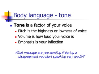 Body language - tone
 Tone is a factor of your voice
 Pitch is the highness or lowness of voice
 Volume is how loud your voice is
 Emphasis is your inflection
What message are you sending if during a
disagreement you start speaking very loudly?
 