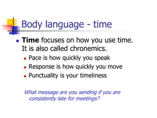 Body language - time
 Time focuses on how you use time.
It is also called chronemics.
 Pace is how quickly you speak
 Response is how quickly you move
 Punctuality is your timeliness
What message are you sending if you are
consistently late for meetings?
 