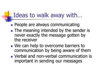 Ideas to walk away with…
 People are always communicating
 The meaning intended by the sender is
never exactly the message gotten by
the receiver
 We can help to overcome barriers to
communication by being aware of them
 Verbal and non-verbal communication is
important in sending our messages
 