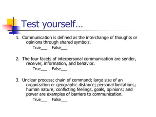 Test yourself…
1. Communication is defined as the interchange of thoughts or
opinions through shared symbols.
True___ False___
2. The four facets of interpersonal communication are sender,
receiver, information, and behavior.
True___ False___
3. Unclear process; chain of command; large size of an
organization or geographic distance; personal limitations;
human nature; conflicting feelings, goals, opinions; and
power are examples of barriers to communication.
True___ False___
 