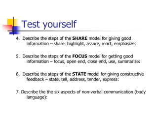 Test yourself
4. Describe the steps of the SHARE model for giving good
information – share, highlight, assure, react, emphasize:
5. Describe the steps of the FOCUS model for getting good
information – focus, open end, close end, use, summarize:
6. Describe the steps of the STATE model for giving constructive
feedback – state, tell, address, tender, express:
7. Describe the the six aspects of non-verbal communication (body
language):
 