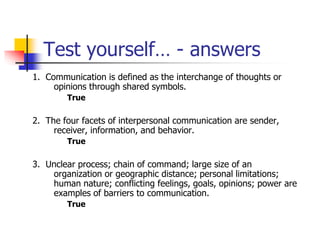 Test yourself… - answers
1. Communication is defined as the interchange of thoughts or
opinions through shared symbols.
True
2. The four facets of interpersonal communication are sender,
receiver, information, and behavior.
True
3. Unclear process; chain of command; large size of an
organization or geographic distance; personal limitations;
human nature; conflicting feelings, goals, opinions; power are
examples of barriers to communication.
True
 
