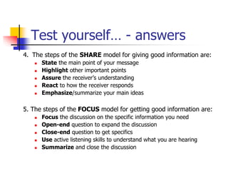 Test yourself… - answers
4. The steps of the SHARE model for giving good information are:
 State the main point of your message
 Highlight other important points
 Assure the receiver’s understanding
 React to how the receiver responds
 Emphasize/summarize your main ideas
5. The steps of the FOCUS model for getting good information are:
 Focus the discussion on the specific information you need
 Open-end question to expand the discussion
 Close-end question to get specifics
 Use active listening skills to understand what you are hearing
 Summarize and close the discussion
 