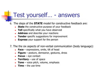 Test yourself… - answers
6. The steps of the STATE model for constructive feedback are:
 State the constructive purpose of your feedback
 Tell specifically what you have observed
 Address and describe your reactions
 Tender specific suggestions for improvement
 Express your support for the person
7. The the six aspects of non-verbal communication (body language):
 Face – expressions, smile, tilt of head
 Figure – posture, demeanor, gestures, dress
 Focus – eye contact
 Territory – use of space
 Tone – voice pitch, volume, emphasis
 Time – the use time
 