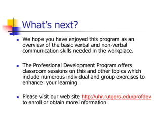 What’s next?
 We hope you have enjoyed this program as an
overview of the basic verbal and non-verbal
communication skills needed in the workplace.
 The Professional Development Program offers
classroom sessions on this and other topics which
include numerous individual and group exercises to
enhance your learning.
 Please visit our web site http://uhr.rutgers.edu/profdev
to enroll or obtain more information.
 