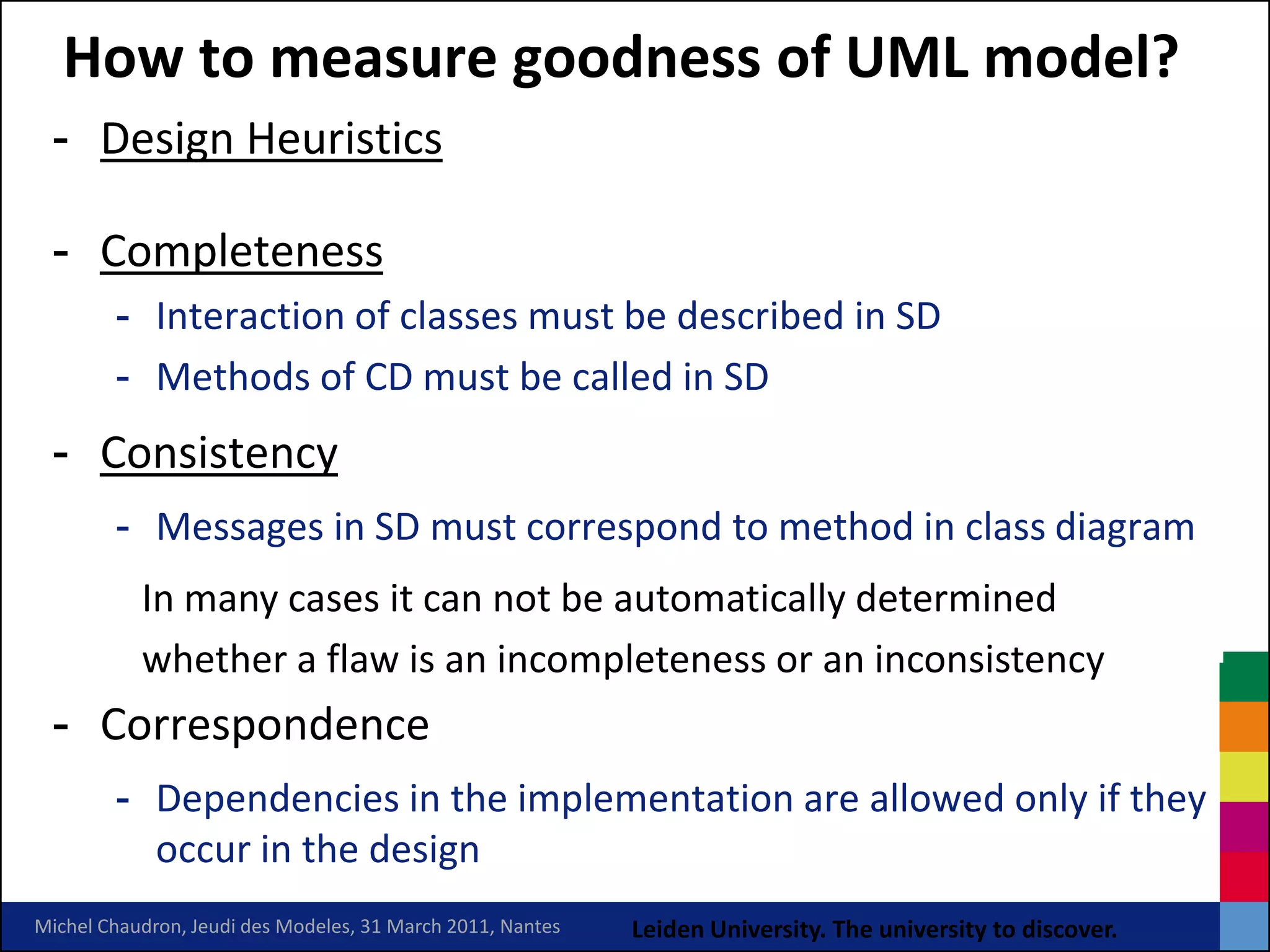 How to measure goodness of UML model?
 - Design Heuristics

 - Completeness
        - Interaction of classes must be described in SD
        - Methods of CD must be called in SD
 - Consistency
        - Messages in SD must correspond to method in class diagram
           In many cases it can not be automatically determined
           whether a flaw is an incompleteness or an inconsistency
 - Correspondence
        - Dependencies in the implementation are allowed only if they
          occur in the design
Michel Chaudron, Jeudi des Modeles, 31 March 2011, Nantes   Leiden University. The university to discover.
 
