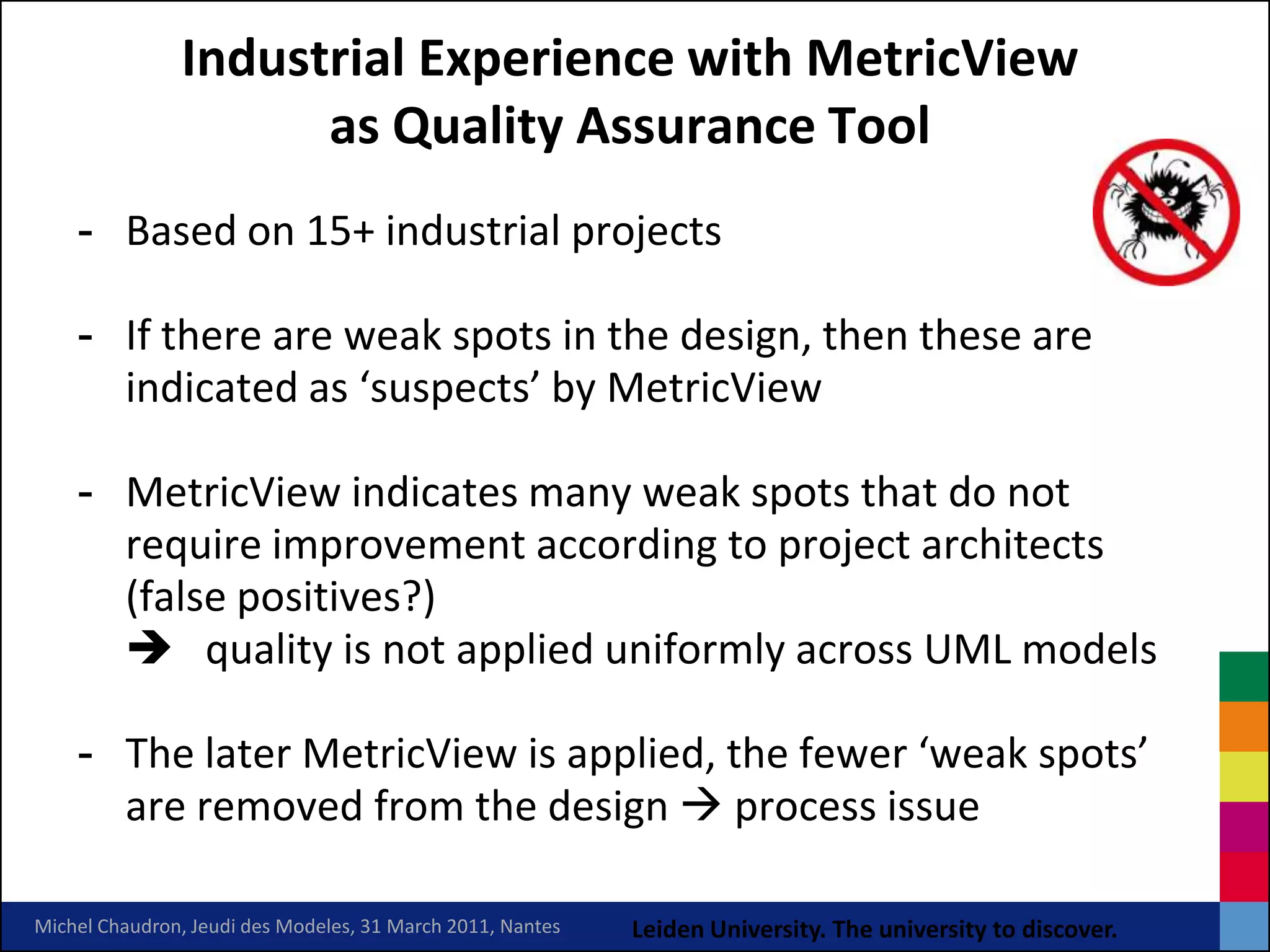 Industrial Experience with MetricView
                     as Quality Assurance Tool
    - Based on 15+ industrial projects

    - If there are weak spots in the design, then these are
      indicated as ‘suspects’ by MetricView

    - MetricView indicates many weak spots that do not
      require improvement according to project architects
      (false positives?)
       quality is not applied uniformly across UML models

    - The later MetricView is applied, the fewer ‘weak spots’
      are removed from the design  process issue

Michel Chaudron, Jeudi des Modeles, 31 March 2011, Nantes   Leiden University. The university to discover.
 