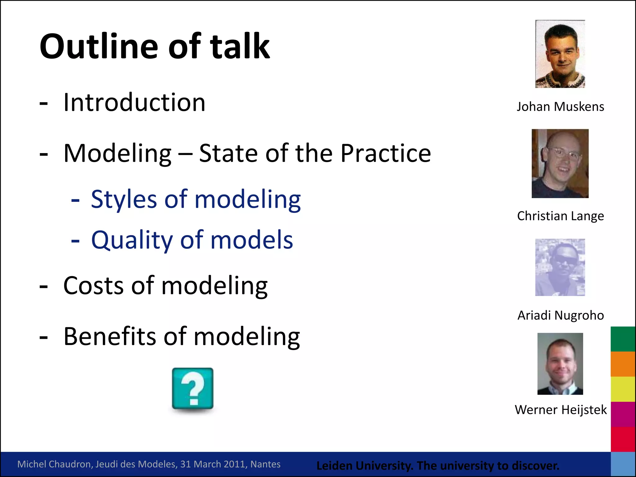 Outline of talk
    - Introduction                                                                               Johan Muskens


    - Modeling – State of the Practice
           - Styles of modeling                                                                  Christian Lange

           - Quality of models
    - Costs of modeling
                                                                                                 Ariadi Nugroho
    - Benefits of modeling

                                                                                                 Werner Heijstek


Michel Chaudron, Jeudi des Modeles, 31 March 2011, Nantes   Leiden University. The university to discover.
 