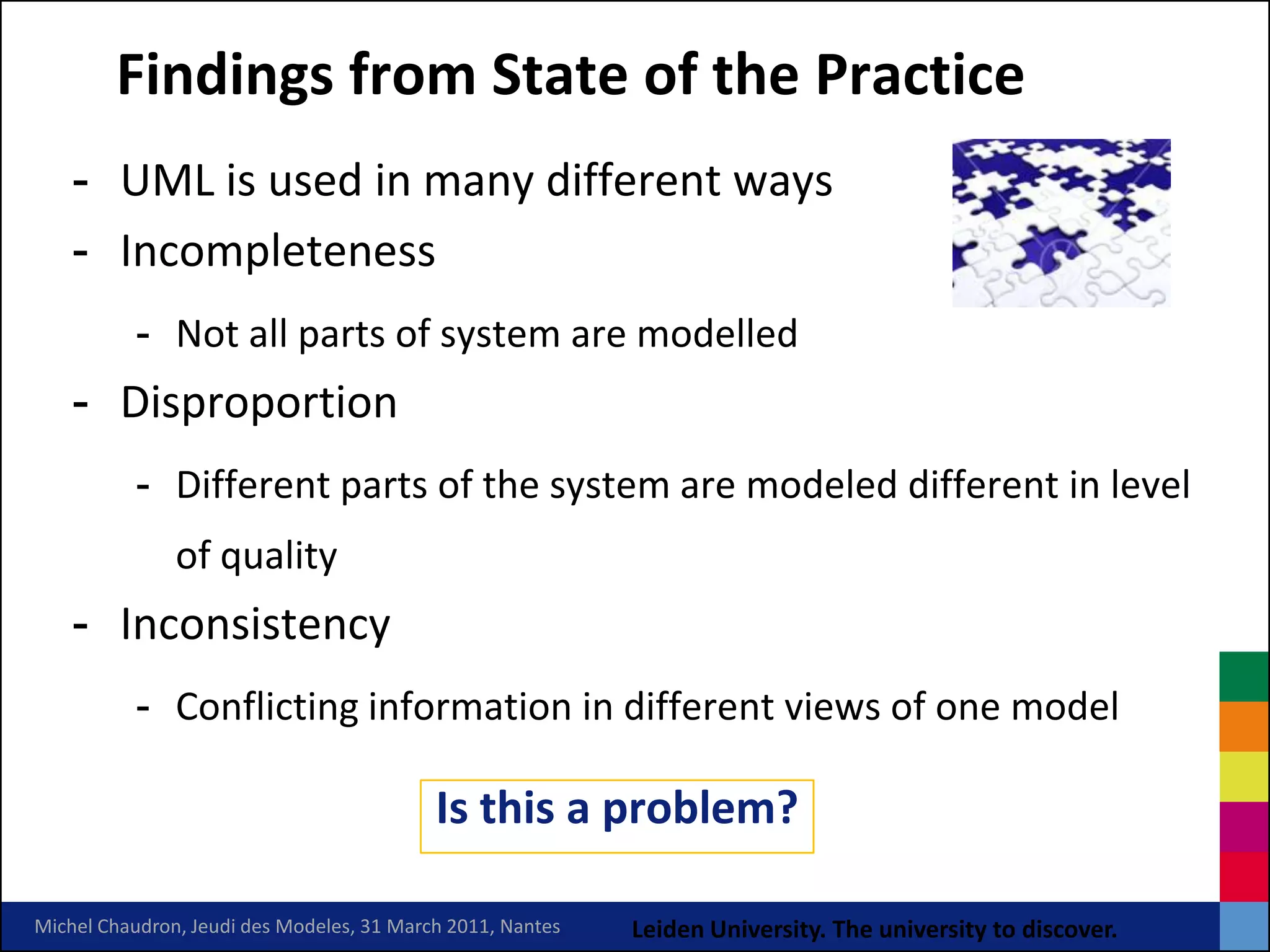 Findings from State of the Practice
    - UML is used in many different ways
    - Incompleteness
          - Not all parts of system are modelled
    - Disproportion
          - Different parts of the system are modeled different in level
               of quality
    - Inconsistency
          - Conflicting information in different views of one model

                                           Is this a problem?

Michel Chaudron, Jeudi des Modeles, 31 March 2011, Nantes   Leiden University. The university to discover.
 