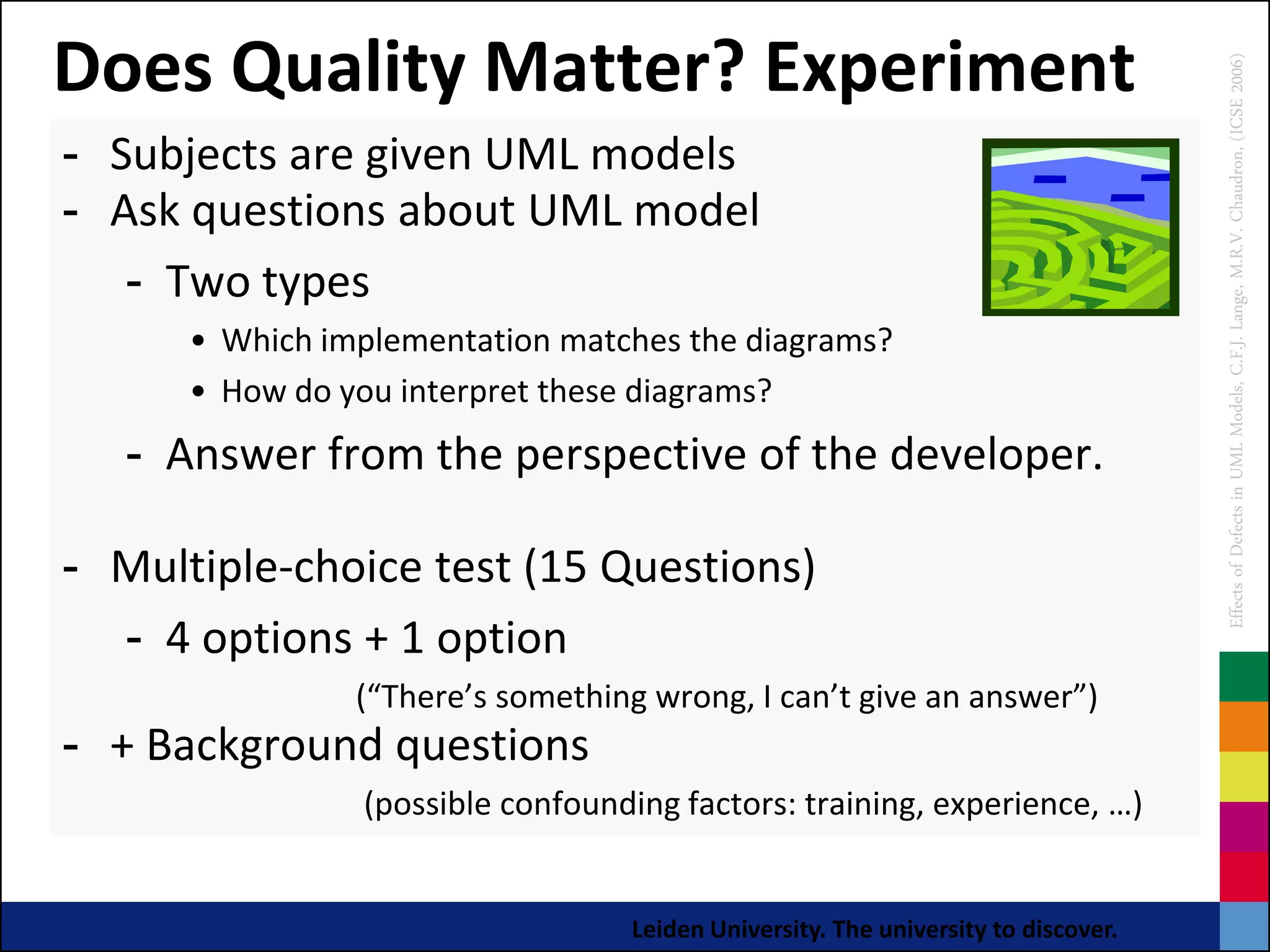Does Quality Matter? Experiment




                                                                                   Effects of Defects in UML Models, C.F.J. Lange, M.R.V. Chaudron, (ICSE 2006)
- Subjects are given UML models
- Ask questions about UML model
   - Two types
      • Which implementation matches the diagrams?
      • How do you interpret these diagrams?
   - Answer from the perspective of the developer.

- Multiple-choice test (15 Questions)
  - 4 options + 1 option
                (“There’s something wrong, I can’t give an answer”)
- + Background questions
                (possible confounding factors: training, experience, …)


                                  Leiden University. The university to discover.
 