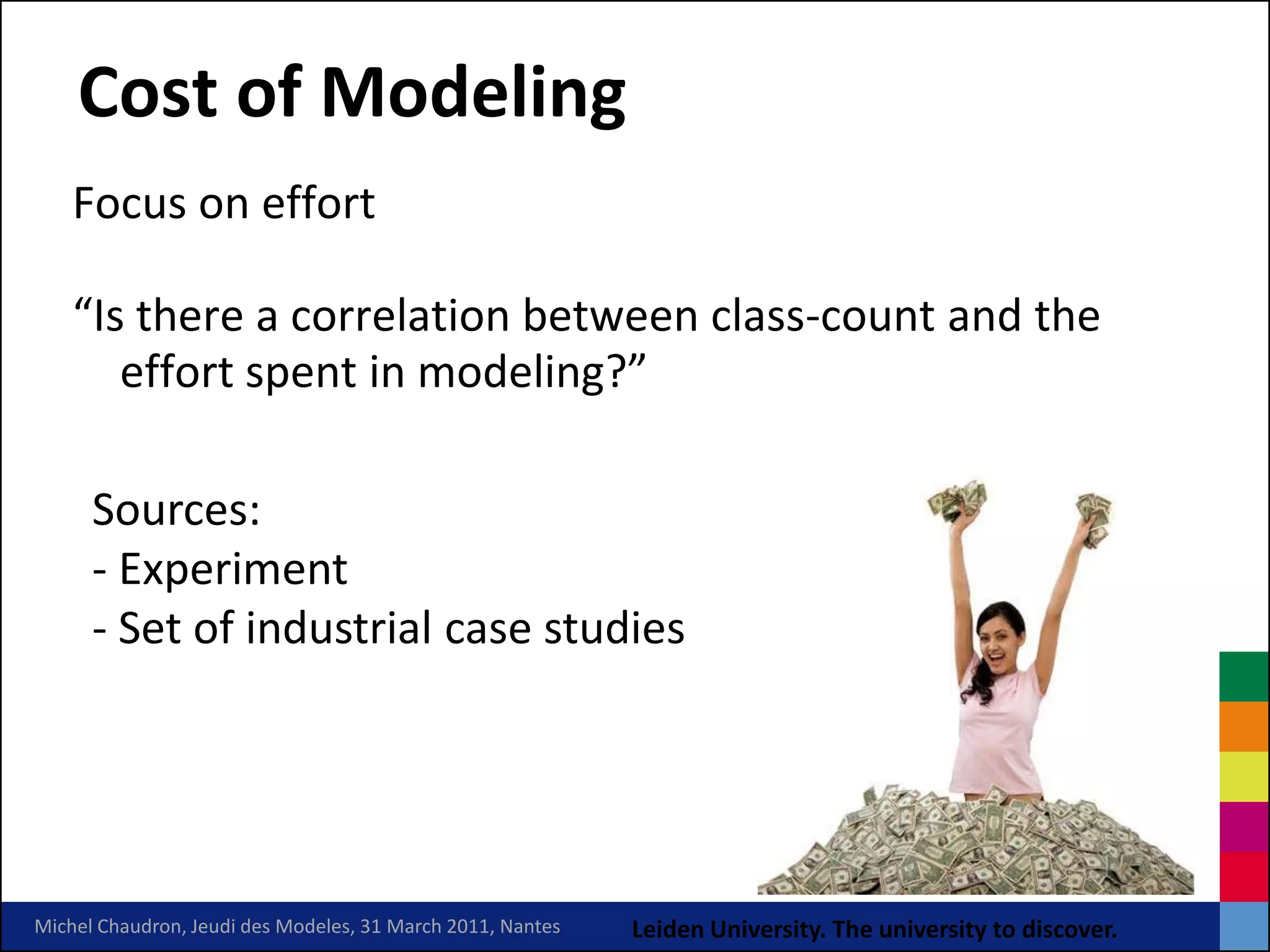 Cost of Modeling
    Focus on effort

    “Is there a correlation between class-count and the
       effort spent in modeling?”

      Sources:
      ‐ Experiment
      ‐ Set of industrial case studies




Michel Chaudron, Jeudi des Modeles, 31 March 2011, Nantes   Leiden University. The university to discover.
 