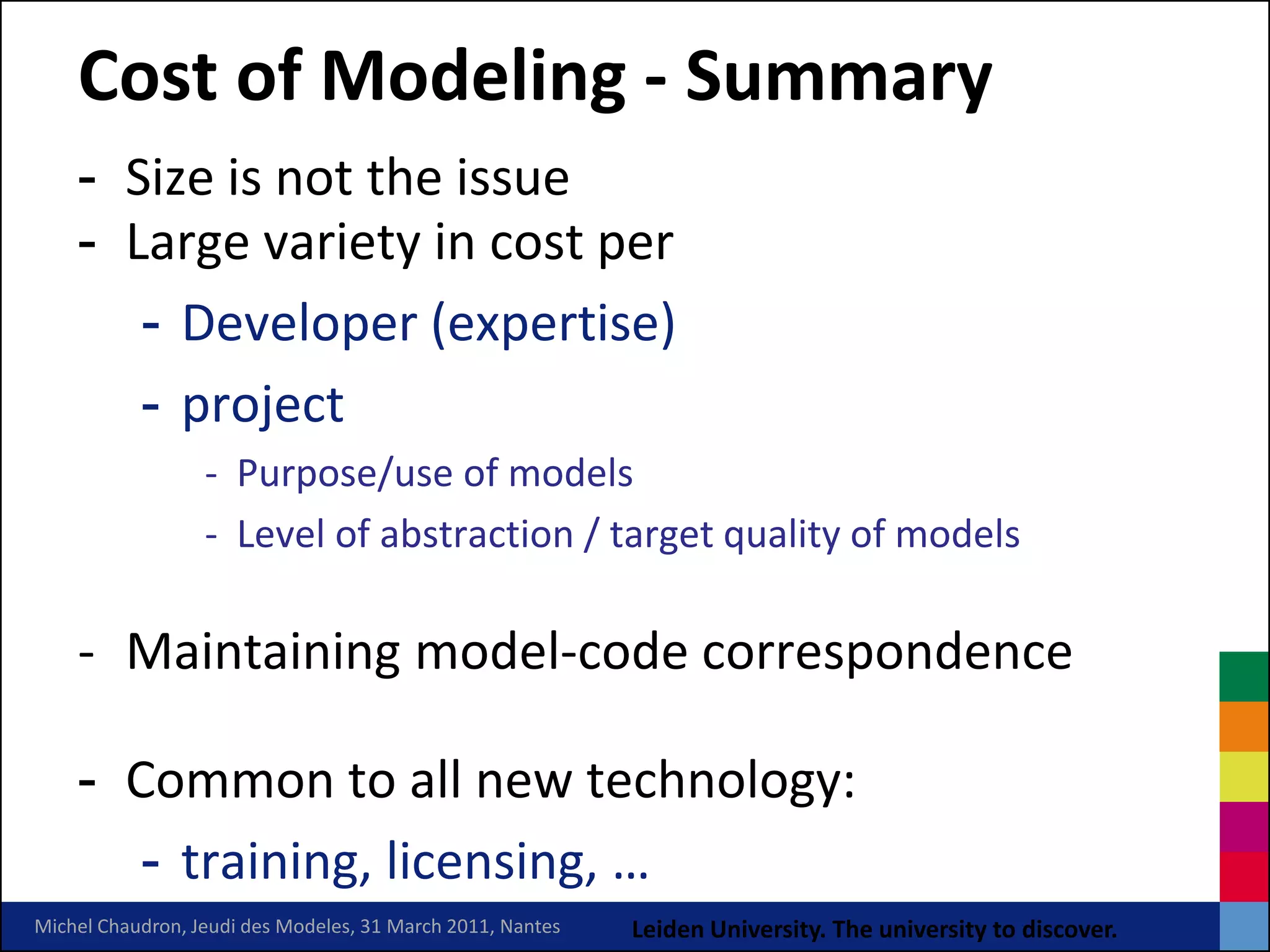 Cost of Modeling - Summary
    - Size is not the issue
    - Large variety in cost per
       - Developer (expertise)
       - project
                  - Purpose/use of models
                  - Level of abstraction / target quality of models

    - Maintaining model-code correspondence

    - Common to all new technology:
       - training, licensing, …
Michel Chaudron, Jeudi des Modeles, 31 March 2011, Nantes   Leiden University. The university to discover.
 