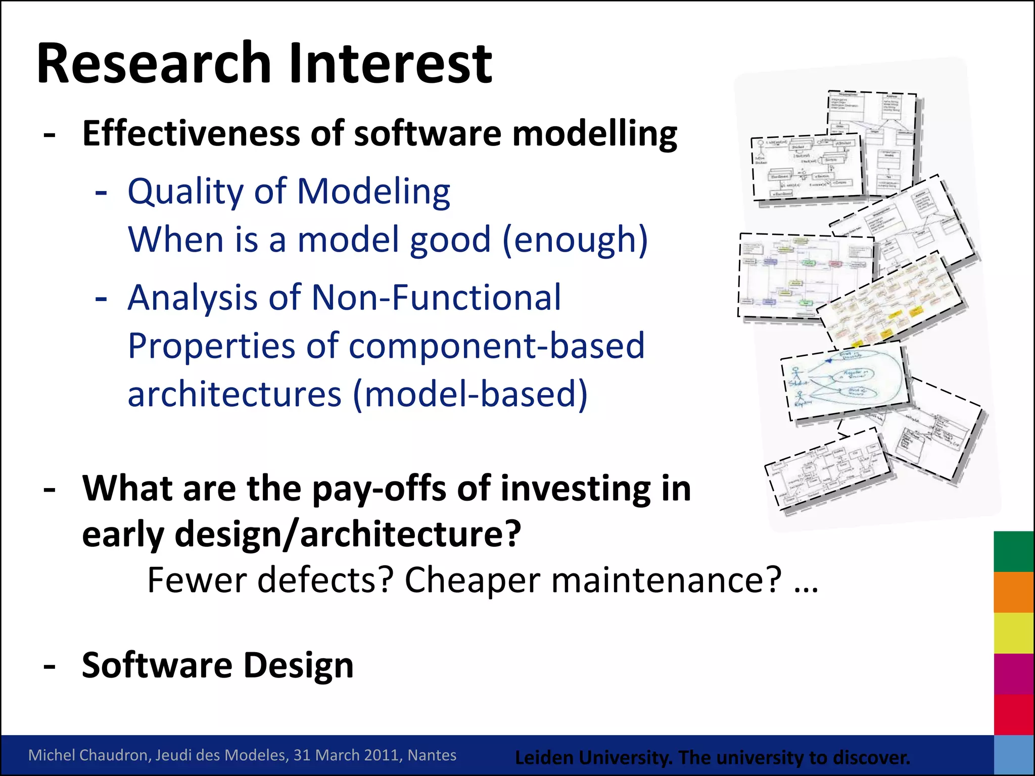 Research Interest
 - Effectiveness of software modelling
    - Quality of Modeling
      When is a model good (enough)
    - Analysis of Non-Functional
      Properties of component-based
      architectures (model-based)

 - What are the pay-offs of investing in
   early design/architecture?
       Fewer defects? Cheaper maintenance? …

 - Software Design

Michel Chaudron, Jeudi des Modeles, 31 March 2011, Nantes   Leiden University. The university to discover.
 