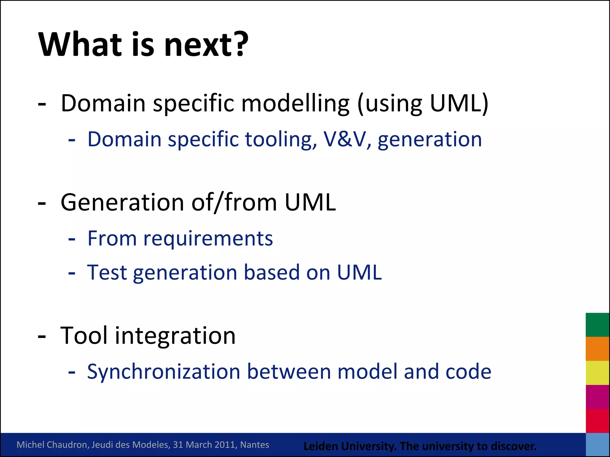 What is next?
    - Domain specific modelling (using UML)
           - Domain specific tooling, V&V, generation

    - Generation of/from UML
           - From requirements
           - Test generation based on UML

    - Tool integration
           - Synchronization between model and code

Michel Chaudron, Jeudi des Modeles, 31 March 2011, Nantes   Leiden University. The university to discover.
 