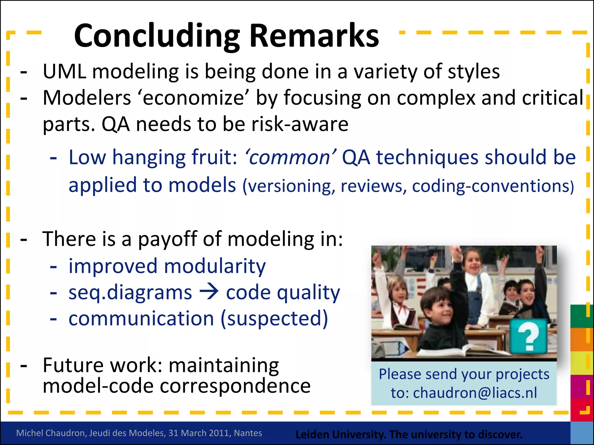 Concluding Remarks
- UML modeling is being done in a variety of styles
- Modelers ‘economize’ by focusing on complex and critical
  parts. QA needs to be risk-aware
   - Low hanging fruit: ‘common’ QA techniques should be
     applied to models (versioning, reviews, coding-conventions)

- There is a payoff of modeling in:
   - improved modularity
   - seq.diagrams  code quality
   - communication (suspected)

- Future work: maintaining                                                  Please send your projects
  model-code correspondence                                                   to: chaudron@liacs.nl

Michel Chaudron, Jeudi des Modeles, 31 March 2011, Nantes   Leiden University. The university to discover.
 