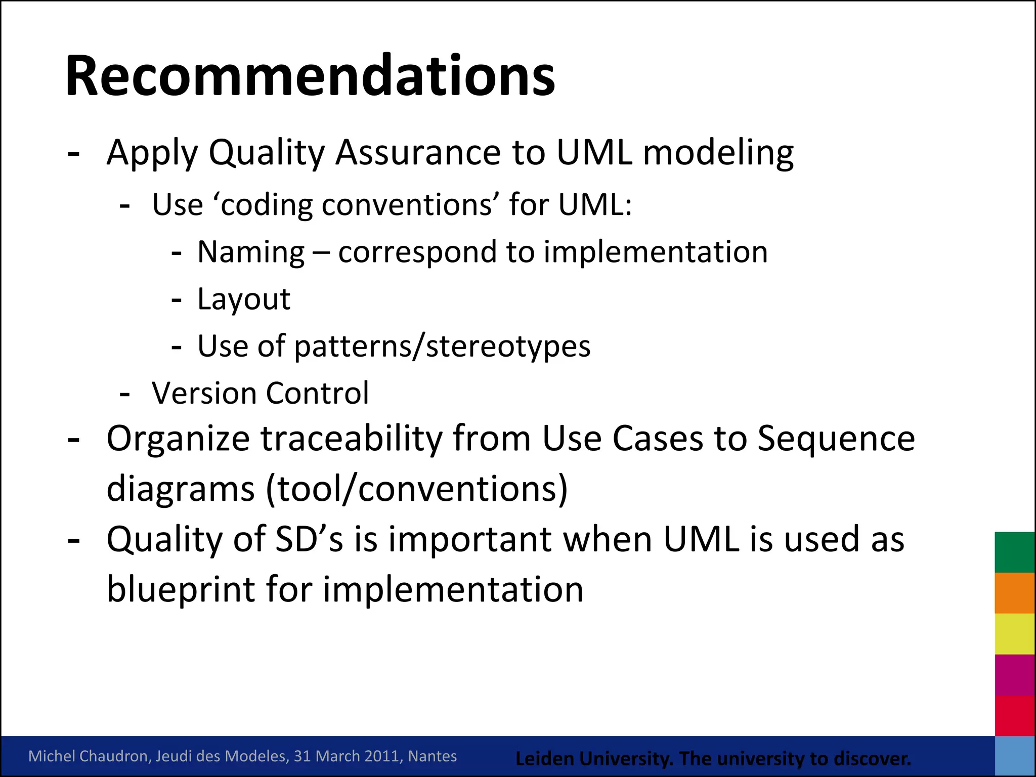 Recommendations
     - Apply Quality Assurance to UML modeling
            - Use ‘coding conventions’ for UML:
               - Naming – correspond to implementation
               - Layout
               - Use of patterns/stereotypes
            - Version Control
     - Organize traceability from Use Cases to Sequence
       diagrams (tool/conventions)
     - Quality of SD’s is important when UML is used as
       blueprint for implementation


Michel Chaudron, Jeudi des Modeles, 31 March 2011, Nantes   Leiden University. The university to discover.
 