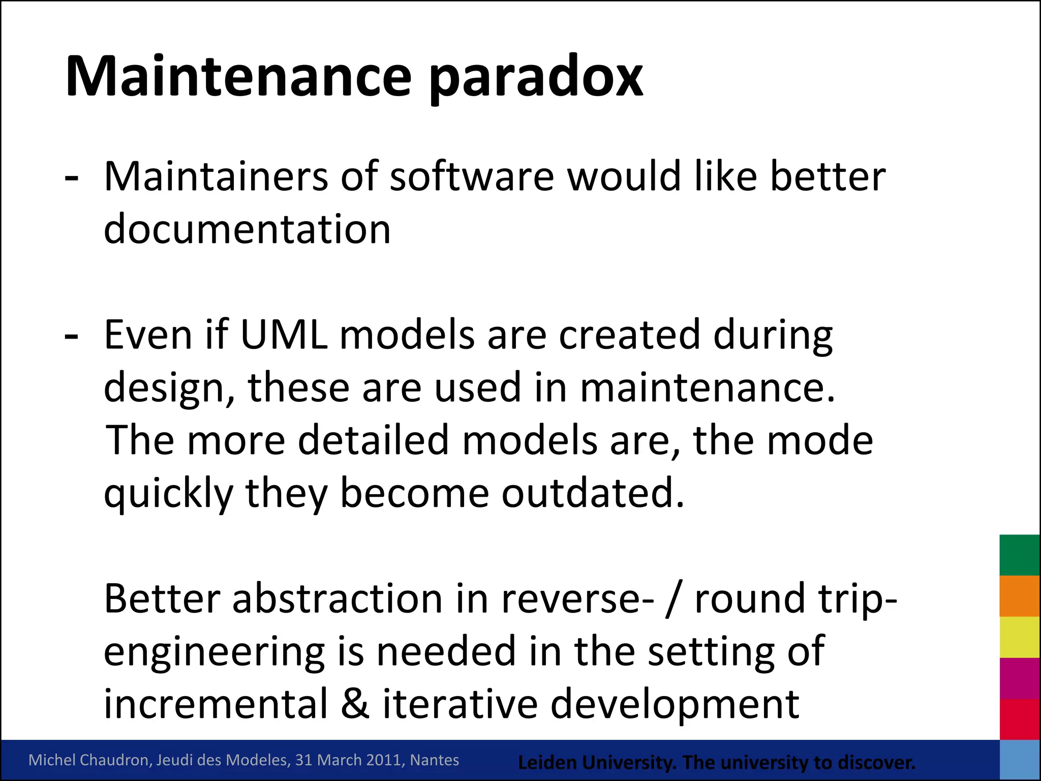 Maintenance paradox
    - Maintainers of software would like better
      documentation

    - Even if UML models are created during
      design, these are used in maintenance.
      The more detailed models are, the mode
      quickly they become outdated.

         Better abstraction in reverse- / round trip-
         engineering is needed in the setting of
         incremental & iterative development
Michel Chaudron, Jeudi des Modeles, 31 March 2011, Nantes   Leiden University. The university to discover.
 