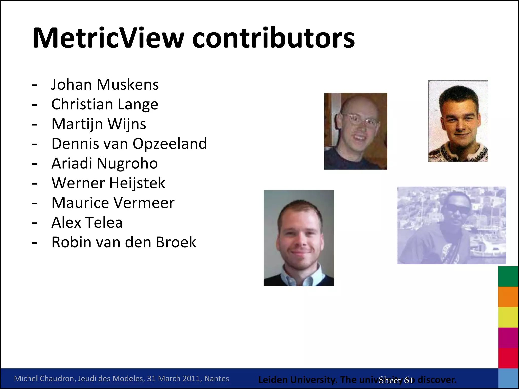 MetricView contributors
    -    Johan Muskens
    -    Christian Lange
    -    Martijn Wijns
    -    Dennis van Opzeeland
    -    Ariadi Nugroho
    -    Werner Heijstek
    -    Maurice Vermeer
    -    Alex Telea
    -    Robin van den Broek




                                                                                MRV Chaudron
Michel Chaudron, Jeudi des Modeles, 31 March 2011, Nantes   Leiden University. The university 61 discover.
                                                                                       Sheet to
 