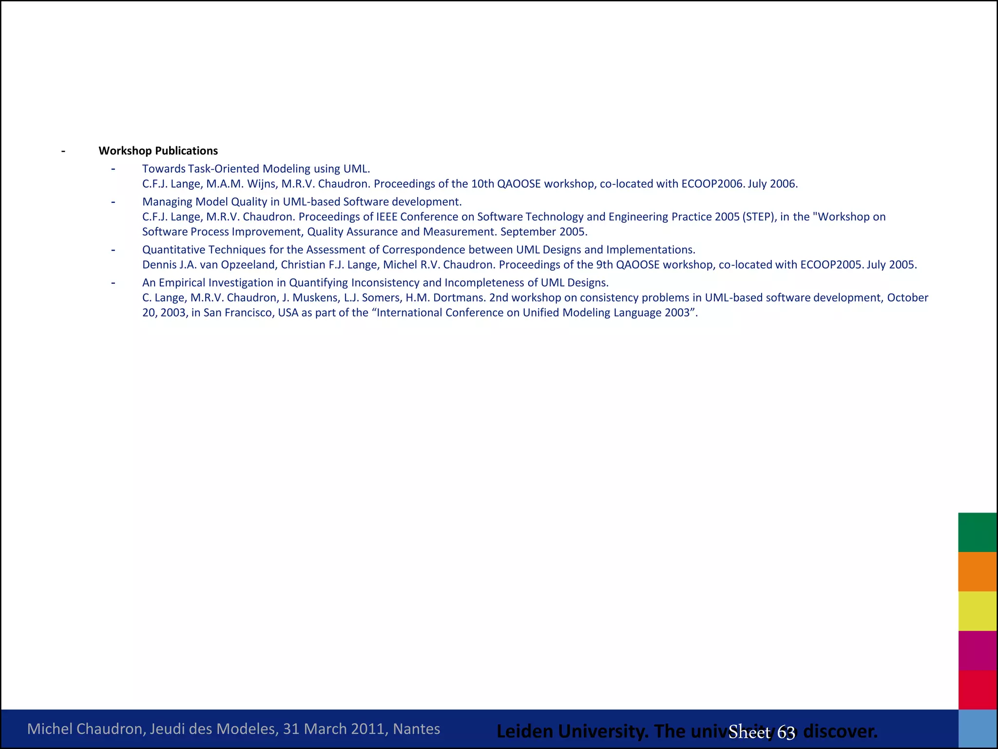 -    Workshop Publications
          -     Towards Task-Oriented Modeling using UML.
                C.F.J. Lange, M.A.M. Wijns, M.R.V. Chaudron. Proceedings of the 10th QAOOSE workshop, co-located with ECOOP2006. July 2006.
          -     Managing Model Quality in UML-based Software development.
                C.F.J. Lange, M.R.V. Chaudron. Proceedings of IEEE Conference on Software Technology and Engineering Practice 2005 (STEP), in the "Workshop on
                Software Process Improvement, Quality Assurance and Measurement. September 2005.
          -     Quantitative Techniques for the Assessment of Correspondence between UML Designs and Implementations.
                Dennis J.A. van Opzeeland, Christian F.J. Lange, Michel R.V. Chaudron. Proceedings of the 9th QAOOSE workshop, co-located with ECOOP2005. July 2005.
          -     An Empirical Investigation in Quantifying Inconsistency and Incompleteness of UML Designs.
                C. Lange, M.R.V. Chaudron, J. Muskens, L.J. Somers, H.M. Dortmans. 2nd workshop on consistency problems in UML-based software development, October
                20, 2003, in San Francisco, USA as part of the “International Conference on Unified Modeling Language 2003”.




                                                                                                       MRV Chaudron
Michel Chaudron, Jeudi des Modeles, 31 March 2011, Nantes                          Leiden University. The university 63 discover.
                                                                                                              Sheet to
 