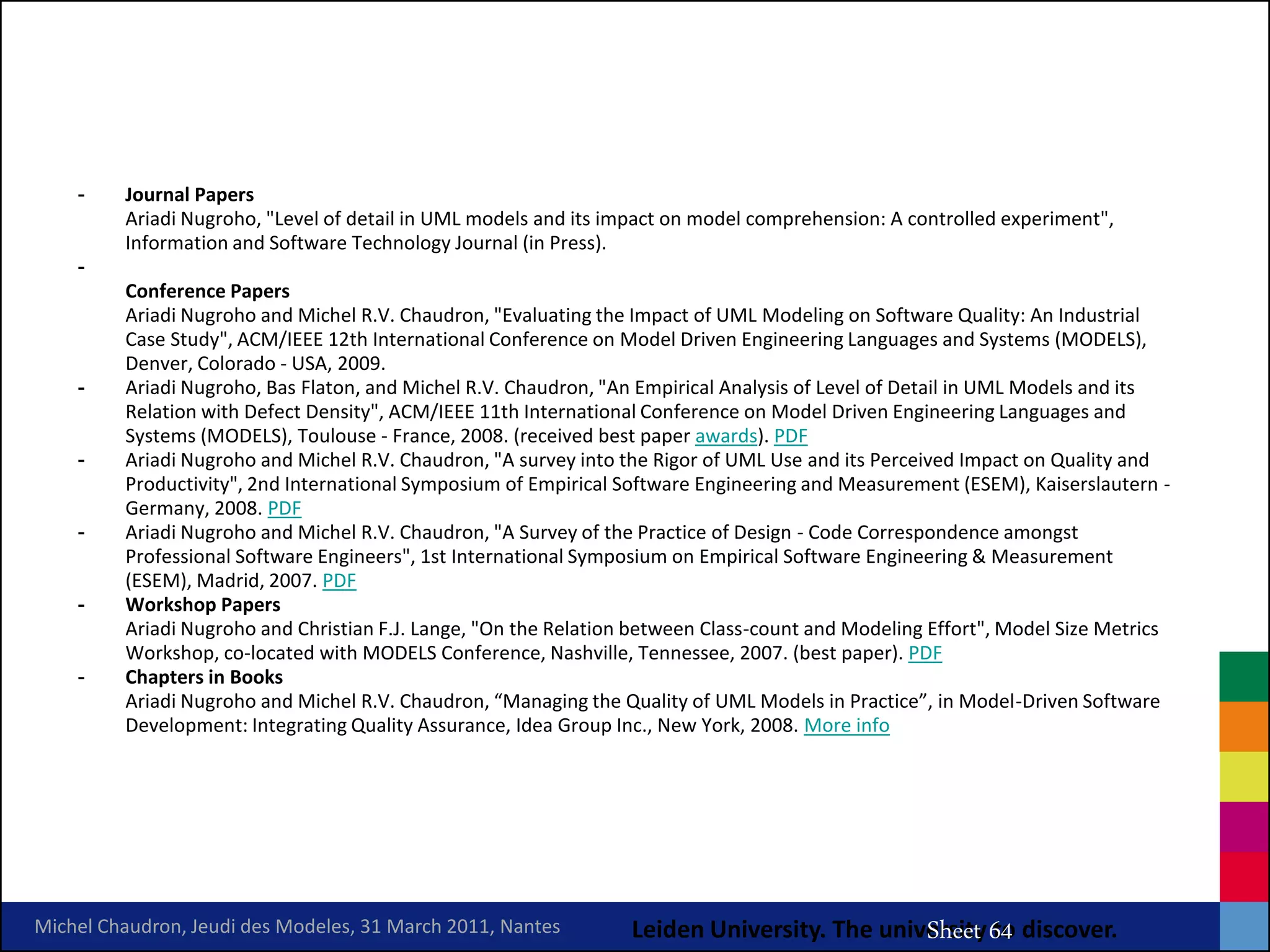 -    Journal Papers
         Ariadi Nugroho, "Level of detail in UML models and its impact on model comprehension: A controlled experiment",
         Information and Software Technology Journal (in Press).
    -
         Conference Papers
         Ariadi Nugroho and Michel R.V. Chaudron, "Evaluating the Impact of UML Modeling on Software Quality: An Industrial
         Case Study", ACM/IEEE 12th International Conference on Model Driven Engineering Languages and Systems (MODELS),
         Denver, Colorado - USA, 2009.
    -    Ariadi Nugroho, Bas Flaton, and Michel R.V. Chaudron, "An Empirical Analysis of Level of Detail in UML Models and its
         Relation with Defect Density", ACM/IEEE 11th International Conference on Model Driven Engineering Languages and
         Systems (MODELS), Toulouse - France, 2008. (received best paper awards). PDF
    -    Ariadi Nugroho and Michel R.V. Chaudron, "A survey into the Rigor of UML Use and its Perceived Impact on Quality and
         Productivity", 2nd International Symposium of Empirical Software Engineering and Measurement (ESEM), Kaiserslautern -
         Germany, 2008. PDF
    -    Ariadi Nugroho and Michel R.V. Chaudron, "A Survey of the Practice of Design - Code Correspondence amongst
         Professional Software Engineers", 1st International Symposium on Empirical Software Engineering & Measurement
         (ESEM), Madrid, 2007. PDF
    -    Workshop Papers
         Ariadi Nugroho and Christian F.J. Lange, "On the Relation between Class-count and Modeling Effort", Model Size Metrics
         Workshop, co-located with MODELS Conference, Nashville, Tennessee, 2007. (best paper). PDF
    -    Chapters in Books
         Ariadi Nugroho and Michel R.V. Chaudron, “Managing the Quality of UML Models in Practice”, in Model-Driven Software
         Development: Integrating Quality Assurance, Idea Group Inc., New York, 2008. More info




                                                                                      MRV Chaudron
Michel Chaudron, Jeudi des Modeles, 31 March 2011, Nantes         Leiden University. The university 64 discover.
                                                                                             Sheet to
 