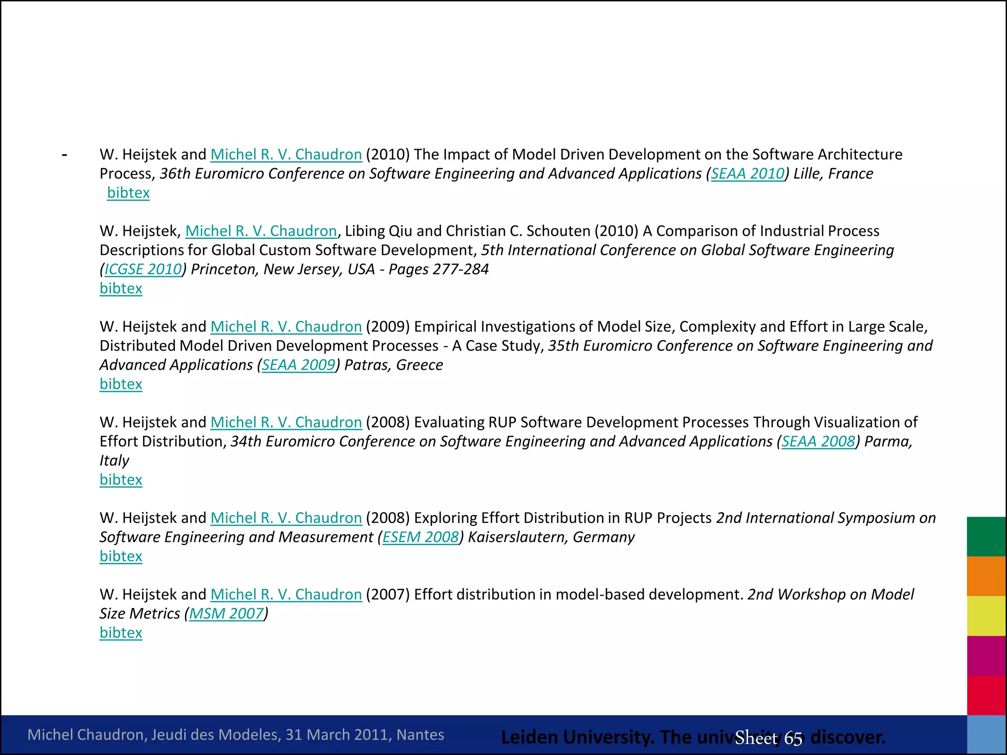 -    W. Heijstek and Michel R. V. Chaudron (2010) The Impact of Model Driven Development on the Software Architecture
         Process, 36th Euromicro Conference on Software Engineering and Advanced Applications (SEAA 2010) Lille, France
          bibtex

         W. Heijstek, Michel R. V. Chaudron, Libing Qiu and Christian C. Schouten (2010) A Comparison of Industrial Process
         Descriptions for Global Custom Software Development, 5th International Conference on Global Software Engineering
         (ICGSE 2010) Princeton, New Jersey, USA - Pages 277-284
         bibtex

         W. Heijstek and Michel R. V. Chaudron (2009) Empirical Investigations of Model Size, Complexity and Effort in Large Scale,
         Distributed Model Driven Development Processes - A Case Study, 35th Euromicro Conference on Software Engineering and
         Advanced Applications (SEAA 2009) Patras, Greece
         bibtex

         W. Heijstek and Michel R. V. Chaudron (2008) Evaluating RUP Software Development Processes Through Visualization of
         Effort Distribution, 34th Euromicro Conference on Software Engineering and Advanced Applications (SEAA 2008) Parma,
         Italy
         bibtex

         W. Heijstek and Michel R. V. Chaudron (2008) Exploring Effort Distribution in RUP Projects 2nd International Symposium on
         Software Engineering and Measurement (ESEM 2008) Kaiserslautern, Germany
         bibtex

         W. Heijstek and Michel R. V. Chaudron (2007) Effort distribution in model-based development. 2nd Workshop on Model
         Size Metrics (MSM 2007)
         bibtex



                                                                                       MRV Chaudron
Michel Chaudron, Jeudi des Modeles, 31 March 2011, Nantes          Leiden University. The university 65 discover.
                                                                                              Sheet to
 
