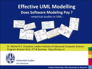 Effective UML Modelling
            Does Software Modeling Pay ?
                     - empirical studies in UML -




Dr. Michel R.V. Chaudron, Leiden Institute of Advanced Computer Science
Program director M.Sc. ICT & Business http:/iib.liacs.nl




                                      Leiden University. The university to discover.
 
