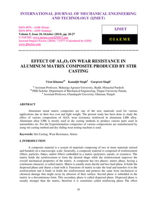 International Journal of Mechanical Engineering and Technology (IJMET), ISSN 0976 – 6340(Print),
ISSN 0976 – 6359(Online), Volume 5, Issue 10, October (2014), pp. 20-27 © IAEME
20
EFFECT OF AL2O3 ON WEAR RESISTANCE IN
ALUMINUM MATRIX COMPOSITE PRODUCED BY STIR
CASTING
Virat Khannaa#
Kamaljit Singhb
Gurpreet Singhc
a
Assistant Professor, Maharaja Agrasen University, Baddi, Himachal Pardesh
b
PHD Scholar :Department of Mechanical Engineering, Thapar University Patiala
c
Assistant Professor, Chandigarh University, Gharuan, Punjab
ABSTRACT
Aluminum metal matrix composites are one of the new materials used for various
applications due to their less cost and light weight. The present study has been done to study the
effect of various composition of Al2O3, wear resistance reinforced in aluminum LM6 alloy.
Aluminum alloy LM6 is mostly used in die casting methods to produce various parts used in
automobiles etc. For the Experimentation composites of various compositions are manufactured by
using stir casting method and dry sliding wear testing machine is used.
Keywords: Stir Casting, Wear Resistance, Stirrer.
I. INTRODUCTION
A composite material is a system of materials composing of two or more materials (mixed
and bonded) on a macroscopic scale. Generally, a composite material is composed of reinforcement
(fibers, particles, flakes, and/or fillers) embedded in a matrix (polymers, metals, or ceramics). The
matrix holds the reinforcement to form the desired shape while the reinforcement improves the
overall mechanical properties of the matrix. A composite has two phases: matrix phase, having a
continuous character, is called matrix. Matrix is usually more ductile and less hard phase. It holds the
dispersed phase and shares a load with it. Functions of matrix to take the load and transfers it to the
reinforcement and it binds or holds the reinforcement and protects the same from mechanical or
chemical damage that might occur by abrasion of their surface. Second phase is imbedded in the
matrix in a discontinuous form. This secondary phase is called dispersed phase. Dispersed phase is
usually stronger than the matrix, therefore it is sometimes called reinforcing phase The effect
INTERNATIONAL JOURNAL OF MECHANICAL ENGINEERING
AND TECHNOLOGY (IJMET)
ISSN 0976 – 6340 (Print)
ISSN 0976 – 6359 (Online)
Volume 5, Issue 10, October (2014), pp. 20-27
© IAEME: www.iaeme.com/IJMET.asp
Journal Impact Factor (2014): 7.5377 (Calculated by GISI)
www.jifactor.com
IJMET
© I A E M E
 