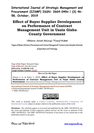 International Journal of Strategic Management and
Procurement (IJSMP) ISSN: 2664-049x 1 (3) 46-
58, October, 2019
Otieno and Kibet (2019) www.oircjournals.org
Effect of Buyer Supplier Development
on Performance of Contract
Management Unit in Uasin Gishu
County Government
1Otieno Janet Akinyi 2
Yusuf Kibet
1
Degree of Master of Science (Procurement andContract Management) 2
Lecturer, Jomo Kenyatta University
of Agricultureand Technology
Type of the Paper: Research Paper.
Type of Review: Peer Reviewed.
Indexed in: worldwide web.
Google Scholar Citation: IJSMP
International Journal of Strategic Management and Procurement (IJSMP)
A Refereed International Journal of OIRC JOURNALS.
© OIRC JOURNALS.
This work is licensed under a Creative Commons Attribution-Non Commercial 4.0
International License subject to proper citation to the publication source of the work.
Disclaimer: The scholarly papers as reviewed and published by the OIRC JOURNALS, are
the views and opinions of their respective authors and are not the views or opinions of the
OIRC JOURNALS. The OIRC JOURNALS disclaims of any harm or loss caused due to the
published content to any party.
How to Cite this Paper:
Otieno, J. A., & Kibet, Y. (2019). Effect of Buyer Supplier Development on
Performance of Contract Management Unit in Uasin Gishu County
Government. International Journal of Strategic Management and Procurement 1(3) 46-58.
 