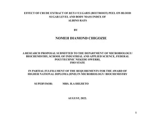EFFECT OF CRUDE EXTRACT OF BETA VULGARIS (BEETROOT) PEEL ON BLOOD
SUGAR LEVEL AND BODY MASS INDEX OF
ALBINO RATS
BY
A RESEARCH PROPOSAL SUBMITTED TO THE DEPARTMENT OF MICROBIOLOGY/
BIOCHEMISTRY, SCHOOL OF INDUSTRIAL AND APPLIED SCIENCE, FEDERAL
POLYTECHNIC NEKEDE OWERRI,
IMO STATE
IN PARTIAL FULFILLMENT OF THE REQUIREMENTS FOR THE AWARD OF
HIGHER NATIONAL DIPLOMA (HND) IN MICROBIOLOGY/ BIOCHEMISTRY
AUGUST, 2022.
1
NOMEH DIAMOND CHIGOZIE
SUPERVISOR: MRS. H.A IHEJIETO
 