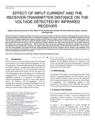 International Journal of Scientific & Engineering Research, Volume 7, Issue 10, October-2016
ISSN 2229-5518
EFFECT OF INPUT CURRENT AND THE
RECEIVER-TRANSMITTER DISTANCE ON THE
VOLTAGE DETECTED BY INFRARED
RECEIVER
Hyginus Udoka Eze, Samuel C. Olisa, Martin C. Eze, Bassey Okon Ibokette, Samuel Anezichukwu Ugwu, Jonathan
Ikechukwu Odo
Abstract-This paper investigates the effect of the input current and the distance of separation between the IR transmitter and IR receiver on
the voltage detected by infrared (IR) receiver Line-of-Sight IR propagation. The research was carried out using IR533C IR transmitter and FDS
100 IR receiver. Regulated digital power supply was used to provide stable 5V supply to the transmitter circuit. A 5V, 100kHz square wave
from the signal generator was used to switch the BC338 transistor to modulate the frequency of the IR transmitter. The resistance of the
potentiometer was varied from 27Ω to 117Ω. Two high precision digital voltmeters were used in the measurement of the detected voltage and
the voltage drop across the potentiometer. The IR transmitter input current was calculated by dividing the voltage drop across the
potentiometer by the potentiometer resistance. The distance separating the IR transmitter and IR receiver was varied from 1.4cm to 4.4cm.
From the result obtained, it was observed that the voltage detected by the IR receiver increases with the increase in the magnitude of the
input current applied to the transmitter. It was also observed that the magnitude of the detected voltage decreases with the increase in the
distance separating the transmitter and receiver.
Index Terms: Infrared Receiver, IR transmitter, Voltmeters, Regulated digital power supply
—————————— u ——————————
1.1. Introduction
Recent research on wireless infrared (IR) communication
has focused on Line-of-Sight (LOS) IR propagation. In LOS
IR propagation, communication between IR transmitter and
IR receiver requires a straight and unobstructed path for
reliable communication [1, 2]. The IR transmitter transmits
the IR signal while the IR receiver receives the signal. The
LOS IR propagation has an advantage over the diffused IR
propagation since it can operate at a data rate of more than
100Mbits/s compared to a maximum of 50Mbits/s for
diffused IR propagation. and do not require high optimal
power [2]. However, LOS IR propagation has less
coverage area compared to diffused IR propagation [3]. In
diffused IR propagation, the IR signal is focused on the
reflective surface to ensure a high area of coverage.
In IR communication, the signal received by the receiver
depends on the distance between the transmitter and
receiver and the power of the transmitted signal. The power
of the transmitted signal depends on the magnitude of the
input current to the transmitter.
1.2. Methodology
The purpose of this paper is to investigate the effect of the
distance of separation between the IR transmitter and IR
receiver and IR transmitter input current on the magnitude
of the voltage detected by the IR receiver for Line-of-Sight
IR propagation. The methodology applied in this
experiment is the design of the transmitter and receiver
circuits and the measurement of experimental parameters.
1.3. Design of the System
The electrical parameters of the components used in the
research are shown in Table 1. The circuit diagram of the
transmitter is shown in Figure 1. The input signal to the
BC338 transistor is a square wave with a period of 10µs
(f=100KHz).
In Figure 1, the magnitude of current through IR
transmitter (IIR) and the Resistance (R2) of the resistor
connected to the base of the transistor are calculated from
(1) and (2) respectively. In (1), Vcc is the DC voltage
supply to the transmitter circuit, VIRF is the barrier voltage of
the IR transmitter, VCEsat is the collector-emitter saturation
————————————————
· Hyginus Udoka Eze is a masters’ degree holder in electronic
engineering in University of Nigeria, Nsukka, Nigeria
E-mail: ezehyginusudoka@gmail.com
· Samuel C. Olisa is a masters’degree holder in electronic
engineering in University of Nigeria, Nsukka. Nigeria.
E-mail: samuel.olisa@unn.edu.ng
· Martin C. Eze is currently pursuing Phd program in electronic
engineering in University of Nigeri Nsukka, Nigeria,
E-mail: martin.eze@unn.edu.ng
· Bassey Okon Ibokette is a masters’ degree holder in lectronic
engineering in University of Nigeria, nsukka. Nigeria
· Samuel Anezichukwu Ugwu is currently pursuing Phd program
in electronic engineering in Univeristy of Nigeria, Nsukka.
Nigeria. E-mail: tophersammy@yahoo.com
· Jonathan Ikechukwu Odo is a masters’ degree holder in electronic
engineering in Univeristy of Nigeria, Nsukka, Nigeria.
E-mail: ik2244more@gmail.com
642
IJSER
 