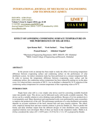 International Journal of Mechanical Engineering and Technology (IJMET), ISSN 0976 – 6340(Print),
ISSN 0976 – 6359(Online), Volume 5, Issue 8, August (2014), pp. 41-48 © IAEME
41
EFFECT OF LOWERING CONDENSING SURFACE TEMPERATURE ON
THE PERFORMANCE OF SOLAR STILL
Ajeet Kumar Rai*, Vivek Sachan*, Vinay Tripathi#
,
Pramod Kumar*, Abhishek Tripathi*
*Mechanical Engineering Department, SSET, SHIATS –DU Allahabad
#
MED, United College of Engineering and Research, Allahabad
ABSTRACT
In the present work an attempt has been made to study the effect of increasing temperature
difference between evaporating surface and condensing surface on the performance of solar
distillation system. An indoor simulation study has been performed on a constant temperature bath.
In order to increase the temperature difference between evaporating water surface and the
condensing surface, the condensing surface temperature has been reduced by putting ice on the glass
cover. It is observed that a maximum of 205 % rise in distillate is obtained by 54 % reduction in the
condensing surface temperature for constant temperature of the evaporating water at 50 0
C.
INTRODUCTION
Single basin solar still is a very simple solar device used for converting available brackish
water into potable water. This device can be fabricated easily with locally available materials. This
device can be a suitable solution to solve drinking water problems. Because of its low productivity it
is not popularly used. Many theoretical and experimental works were performed by many researchers
to improve the productivity of the still. The performance prediction of a solar distillation unit mainly
depends on accurate estimation of the basic internal heat and mass transfer relations. The oldest,
semi- empirical internal heat and mass transfer relation is given by Dunkle [1]. Then to predict the
hourly and daily distillate output from the different designs of solar distillation units, numerous
empirical relations were developed. Most of these are based on the simulation studies. Malik et al.
[2] has considered the values of C = 0.075 and n = 0.33 for Gr > 3.2 x 105
as proposed by Dunkle.
INTERNATIONAL JOURNAL OF MECHANICAL ENGINEERING
AND TECHNOLOGY (IJMET)
ISSN 0976 – 6340 (Print)
ISSN 0976 – 6359 (Online)
Volume 5, Issue 8, August (2014), pp. 41-48
© IAEME: www.iaeme.com/IJMET.asp
Journal Impact Factor (2014): 7.5377 (Calculated by GISI)
www.jifactor.com
IJMET
© I A E M E
 