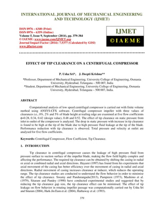 International Journal of Mechanical Engineering and Technology (IJMET), ISSN 0976 – 6340(Print),
ISSN 0976 – 6359(Online), Volume 5, Issue 9, September (2014), pp. 379-384 © IAEME
379
EFFECT OF TIP CLEARANCE ON A CENTRIFUGAL COMPRESSOR
P. Usha Sri*, J. Deepti Krishna**
*Professor, Department of Mechanical Engineering, University College of Engineering, Osmania
University, Hyderabad, Telangana – 500 007, India
*Student, Department of Mechanical Engineering, University College of Engineering, Osmania
University, Hyderabad, Telangana – 500 007, India.
ABSTRACT
Computational analysis of low speed centrifugal compressor is carried out with finite volume
method using ANSYS-CFX software. Centrifugal compressor impeller with three values of
clearances i.e., 0%, 2% and 5% of blade height at trailing edge are examined at five flow coefficients
φ=0.28, 0.34, 0.42 (design value), 0.48 and 0.52. The effect of tip clearance on static pressure from
inlet to outlet of the compressor is analyzed. The drop in static pressure with increase in tip clearance
is found to be high at the tip of the blade due to high pressure fluid leakage at the tip of the blade.
Performance reduction with tip clearance is observed. Total pressure and velocity at outlet are
analysed for five flow coefficients.
Keywords: Centrifugal Compressor, Flow Coefficient, Tip Clearance.
1. INTRODUCTION
Tip clearance in centrifugal compressor causes the leakage of high pressure fluid from
pressure surface to suction surface of the impeller blade, making the flow field highly complex and
affecting the performance. The required tip clearance can be obtained by shifting the casing in radial
or axial or combined radial and axial directions. Hayami (1997) has found from his experiments that
axial movement of the casing has better efficiency over the movement of casing in radial and axial
directions. Radial movement of casing increases clearance at inducer, which reduces the operating
range. The tip clearance studies are conducted to understand the flow behavior in order to minimise
the effect of tip clearance. Swamy and Pandurangadu(2013), Pampreen (1973), Mashimo et al.
(1979), Sitaram and Pandey (1990) have conducted experimental studies and suggested that by
reducing the tip clearance gap size, the tip clearance effect can be minimised. The effect of tip
leakage on flow behavior in rotating impeller passage was computationally carried out by Usha Sri
and Sitaram (2004), Hark-Jin Eum et al. (2004), Hathaway et al. (1993).
INTERNATIONAL JOURNAL OF MECHANICAL ENGINEERING
AND TECHNOLOGY (IJMET)
ISSN 0976 – 6340 (Print)
ISSN 0976 – 6359 (Online)
Volume 5, Issue 9, September (2014), pp. 379-384
© IAEME: www.iaeme.com/IJMET.asp
Journal Impact Factor (2014): 7.5377 (Calculated by GISI)
www.jifactor.com
IJMET
© I A E M E
 
