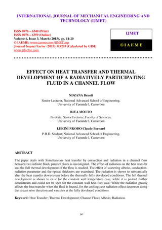 International Journal of Mechanical Engineering and Technology (IJMET), ISSN 0976 – 6340(Print),
ISSN 0976 – 6359(Online), Volume 6, Issue 3, March (2015), pp. 14-20© IAEME
14
EFFECT ON HEAT TRANSFER AND THERMAL
DEVELOPMENT OF A RADIATIVELY PARTICIPATING
FLUID IN A CHANNEL FLOW
NDZANA Benoît
Senior Lecturer, National Advanced School of Engineering,
University of Yaounde I, Cameroon
BIYA MOTTO
Frederic, Senior Lecturer, Faculty of Sciences,
University of Yaounde I, Cameroon
LEKINI NKODO Claude Bernard
P.H.D. Student; National Advanced School of Engineering,
University of Yaounde I, Cameroon
ABSTRACT
The paper deals with Simultaneous heat transfer by convection and radiation in a channel flow
between two infinite black parallel plates is investigated. The effect of radiation on the heat transfer
and the full thermal development of the flow is studied. The effect of scattering albedo, conduction-
radiation parameter and the optical thickness are examined. The radiation is shown to substantially
alter the heat transfer downstream before the thermally fully developed conditions. The full thermal
development is shown to exist for the constant wall temperature case, while it is pushed further
downstream and could not be seen for the constant wall heat flux case. While the radiation greatly
affects the heat transfer when the fluid is heated, for the cooling case radiation effect decreases along
the stream wise direction and vanishes at the fully developed conditions.
Keyword: Heat Transfer; Thermal Development; Channel Flow; Albedo; Radiation.
INTERNATIONAL JOURNAL OF MECHANICAL ENGINEERING AND
TECHNOLOGY (IJMET)
ISSN 0976 – 6340 (Print)
ISSN 0976 – 6359 (Online)
Volume 6, Issue 3, March (2015), pp. 14-20
© IAEME: www.iaeme.com/IJMET.asp
Journal Impact Factor (2015): 8.8293 (Calculated by GISI)
www.jifactor.com
IJMET
© I A E M E
 