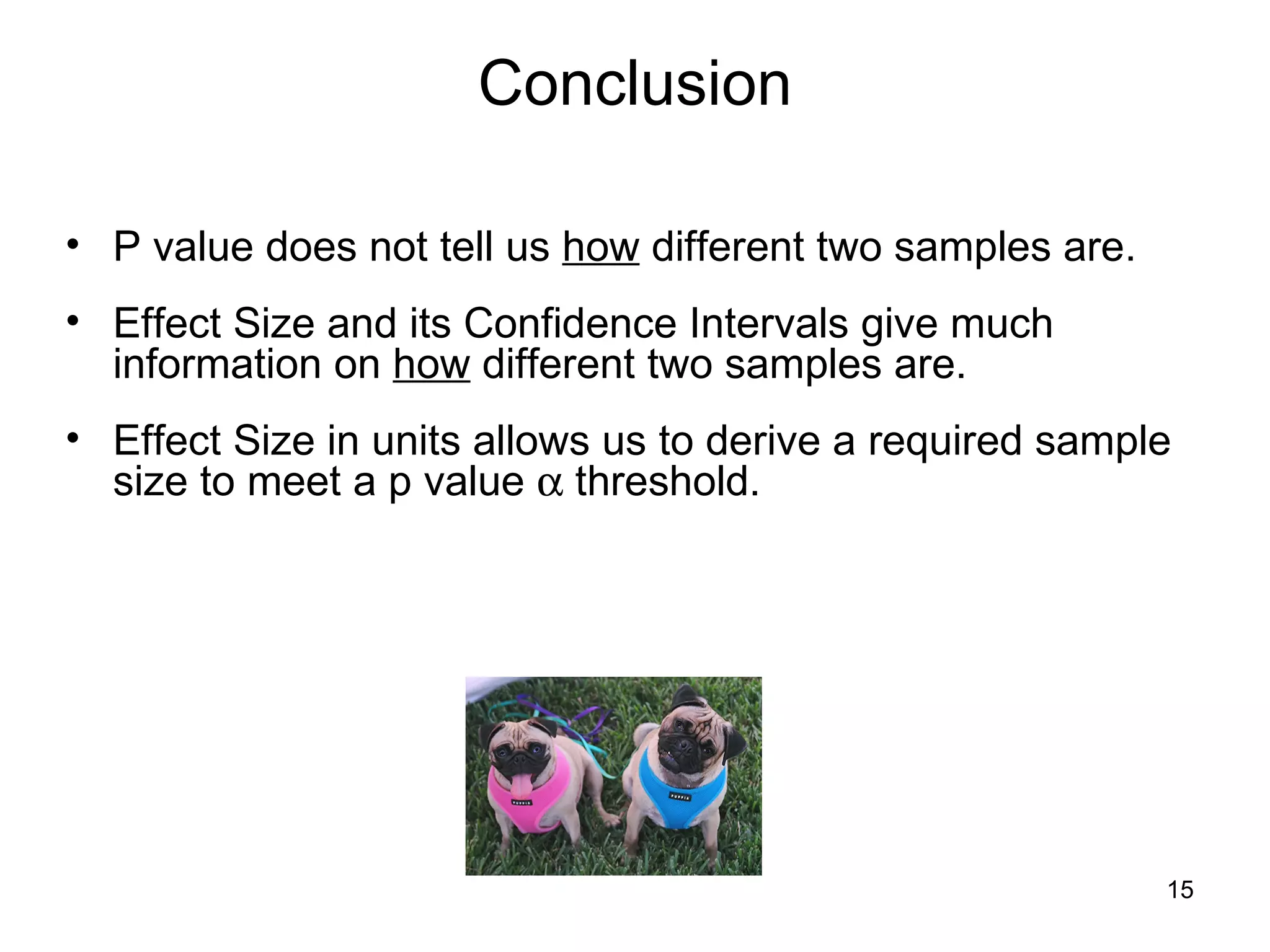 Conclusion P value does not tell us  how  different two samples are.  Effect Size and its Confidence Intervals give much information on  how  different two samples are.  Effect Size in units allows us to derive a required sample size to meet a p value    threshold.  