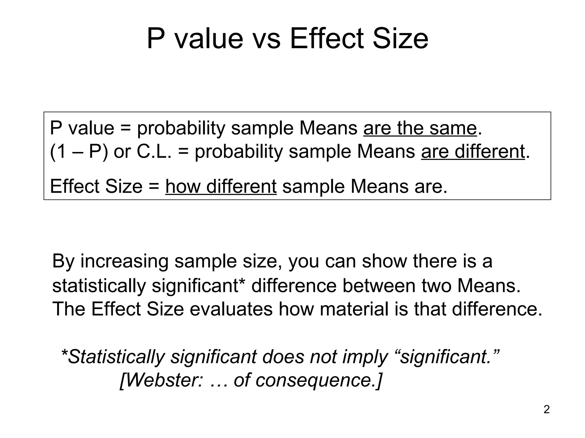 P value vs Effect Size By increasing sample size, you can show there is a statistically significant* difference between two Means.  The Effect Size evaluates how material is that difference. P value = probability sample Means  are the same . (1 – P) or C.L. = probability sample Means  are different . Effect Size =  how different  sample Means are. *Statistically significant does not imply “significant.”  [Webster: … of consequence.] 