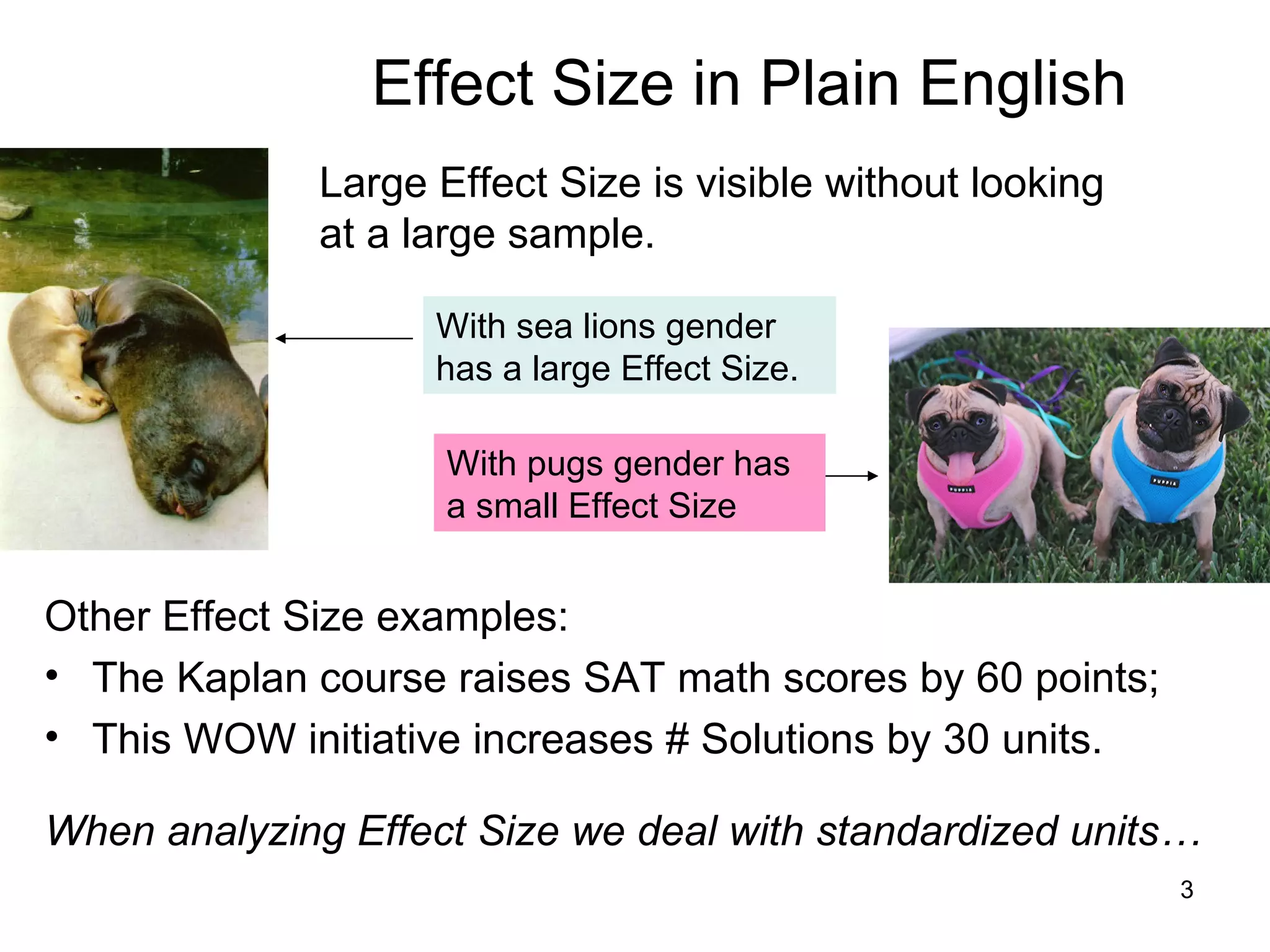 Effect Size in Plain English Large Effect Size is visible without looking at a large sample.  Other Effect Size examples: The Kaplan course raises SAT math scores by 60 points;  This WOW initiative increases # Solutions by 30 units. When analyzing Effect Size we deal with standardized units…  With sea lions gender has a large Effect Size.   With pugs gender has a small Effect Size 